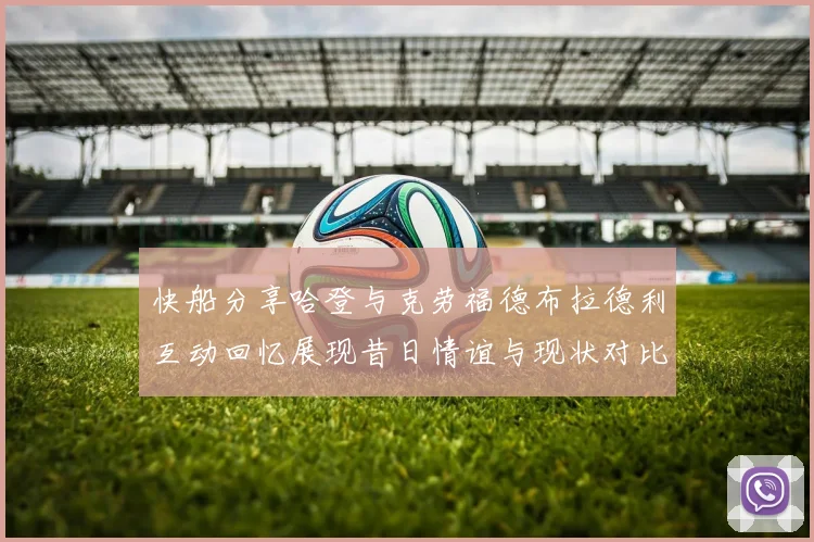 快船分享哈登与克劳福德布拉德利互动回忆展现昔日情谊与现状对比