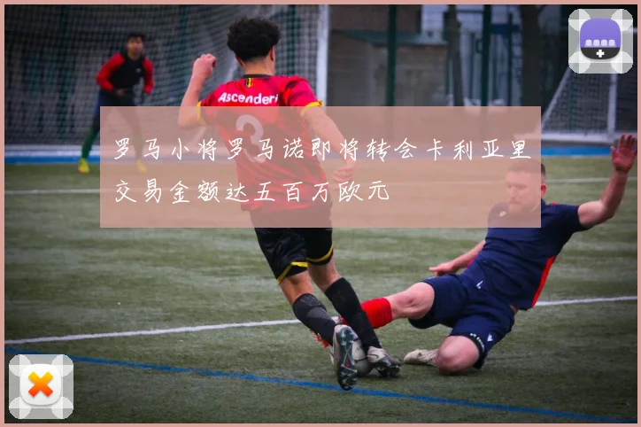 罗马小将罗马诺即将转会卡利亚里交易金额达五百万欧元