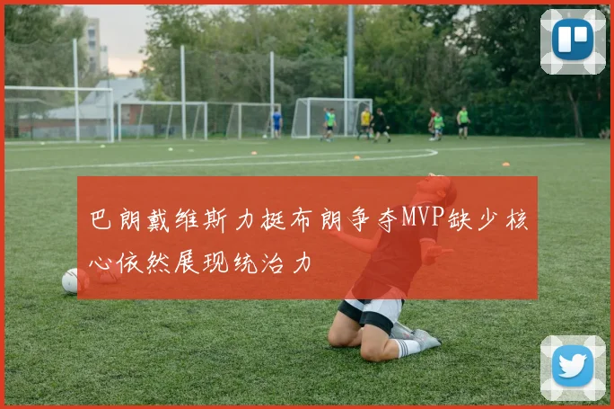 巴朗戴维斯力挺布朗争夺MVP缺少核心依然展现统治力