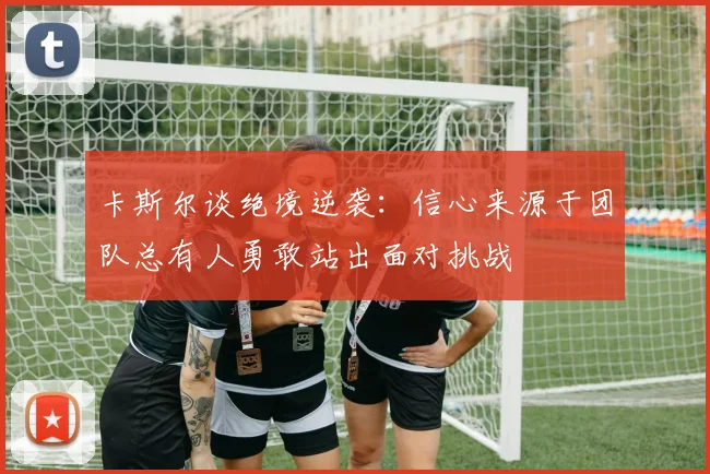 卡斯尔谈绝境逆袭：信心来源于团队总有人勇敢站出面对挑战