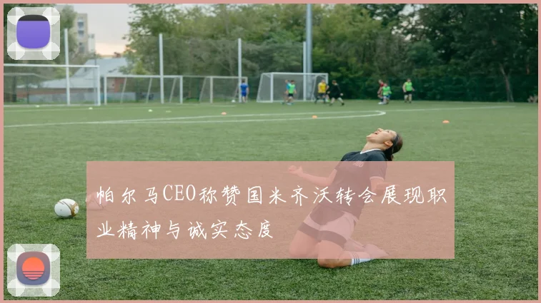 帕尔马CEO称赞国米齐沃转会展现职业精神与诚实态度