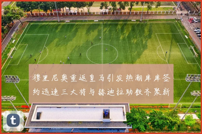 穆里尼奥重返皇马引发热潮库库签约迅速三大将与赫迪拉助教齐聚新阵容