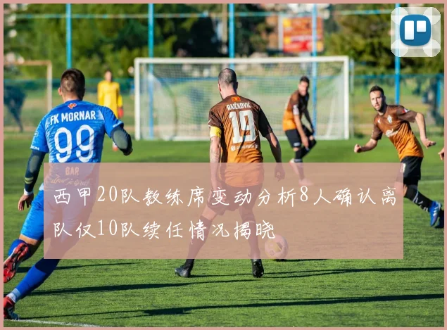西甲20队教练席变动分析8人确认离队仅10队续任情况揭晓