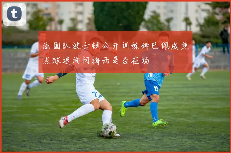 法国队波士顿公开训练姆巴佩成焦点球迷询问梅西是否在场