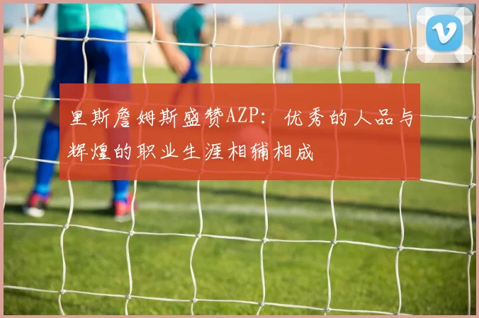 里斯詹姆斯盛赞AZP：优秀的人品与辉煌的职业生涯相辅相成