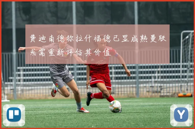 费迪南德称拉什福德已显成熟曼联或需重新评估其价值