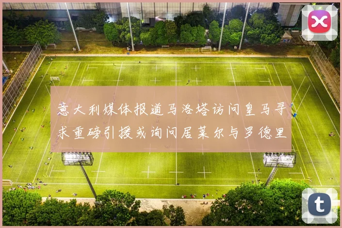 意大利媒体报道马洛塔访问皇马寻求重磅引援或询问居莱尔与罗德里戈