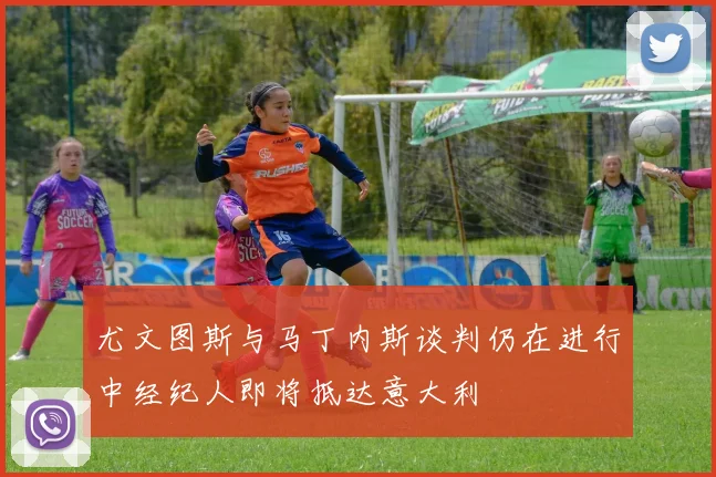 尤文图斯与马丁内斯谈判仍在进行中经纪人即将抵达意大利