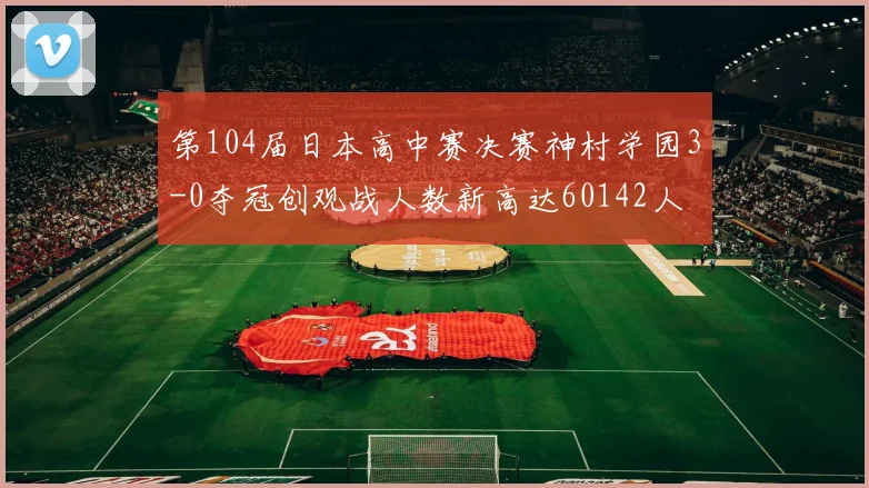 第104届日本高中赛决赛神村学园3-0夺冠创观战人数新高达60142人
