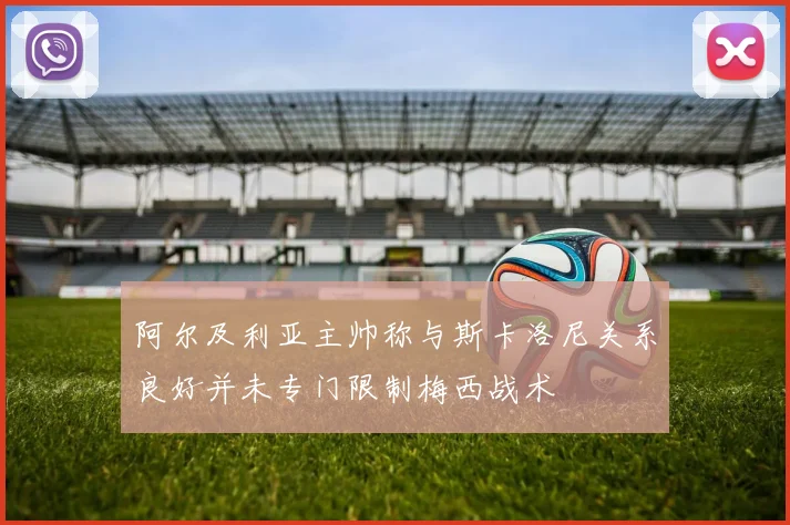 阿尔及利亚主帅称与斯卡洛尼关系良好并未专门限制梅西战术