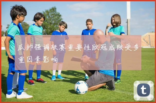 瓜帅强调联赛重要性欧冠成败受多重因素影响
