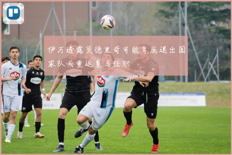 伊万透露莫德里奇可能年底退出国家队或重返皇马任职