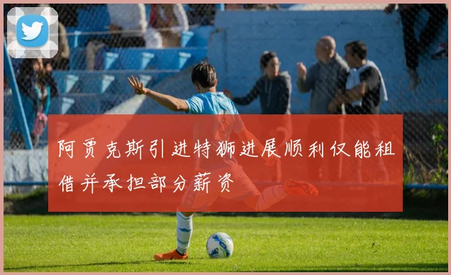阿贾克斯引进特狮进展顺利仅能租借并承担部分薪资
