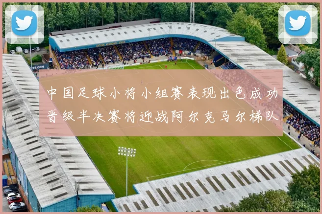 中国足球小将小组赛表现出色成功晋级半决赛将迎战阿尔克马尔梯队