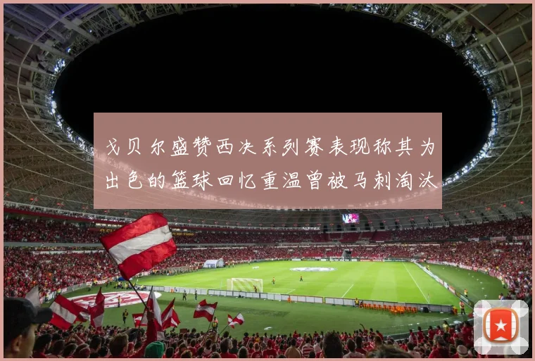 戈贝尔盛赞西决系列赛表现称其为出色的篮球回忆重温曾被马刺淘汰的经历