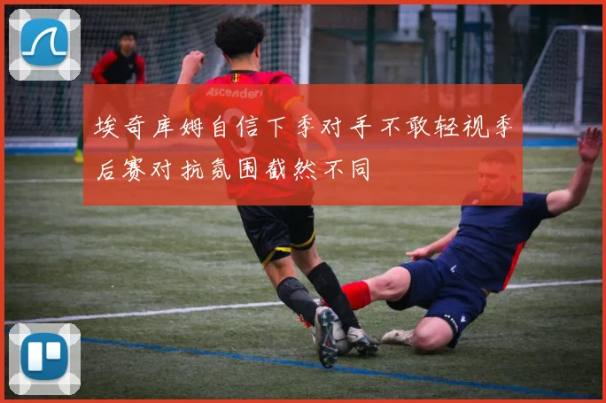 埃奇库姆自信下季对手不敢轻视季后赛对抗氛围截然不同